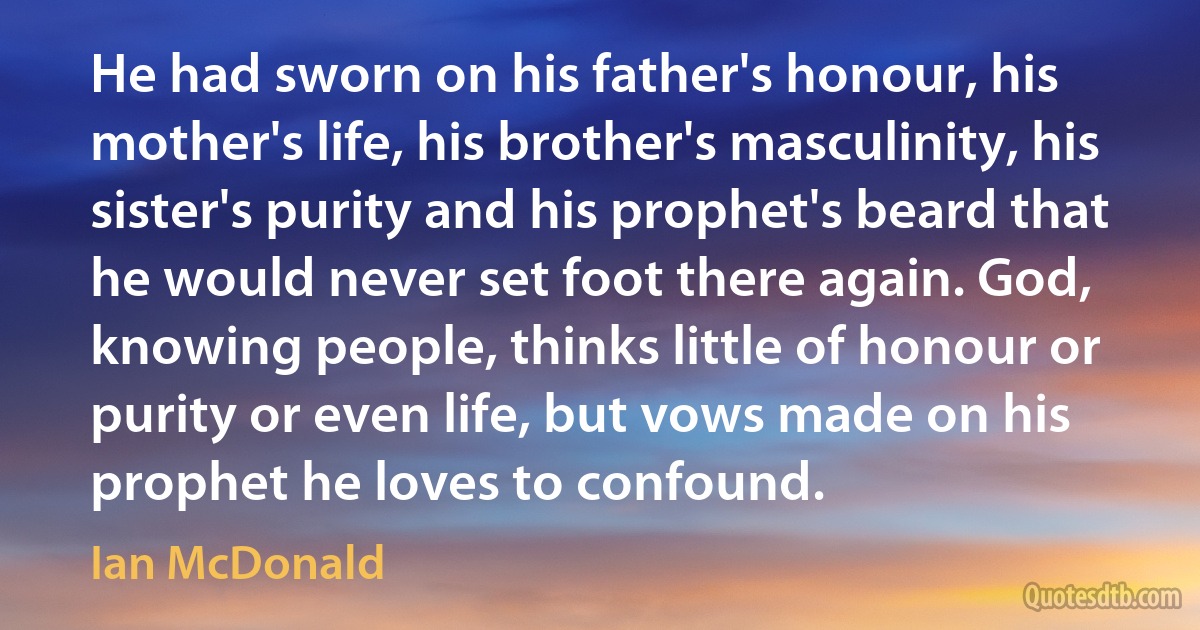 He had sworn on his father's honour, his mother's life, his brother's masculinity, his sister's purity and his prophet's beard that he would never set foot there again. God, knowing people, thinks little of honour or purity or even life, but vows made on his prophet he loves to confound. (Ian McDonald)