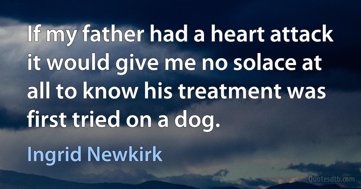 If my father had a heart attack it would give me no solace at all to know his treatment was first tried on a dog. (Ingrid Newkirk)