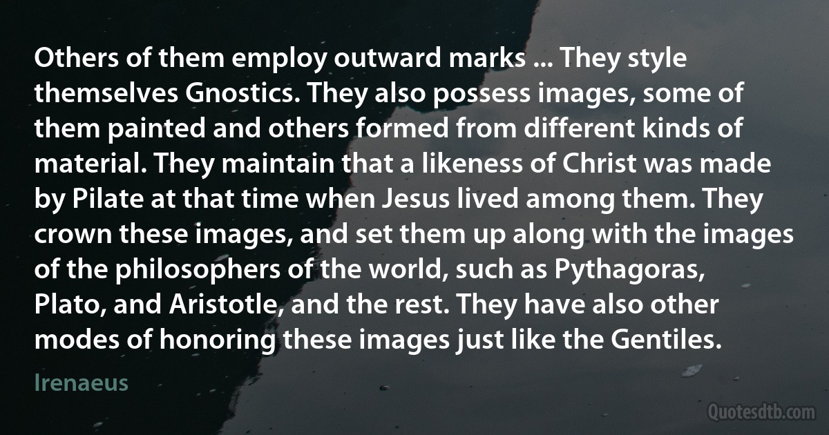 Others of them employ outward marks ... They style themselves Gnostics. They also possess images, some of them painted and others formed from different kinds of material. They maintain that a likeness of Christ was made by Pilate at that time when Jesus lived among them. They crown these images, and set them up along with the images of the philosophers of the world, such as Pythagoras, Plato, and Aristotle, and the rest. They have also other modes of honoring these images just like the Gentiles. (Irenaeus)