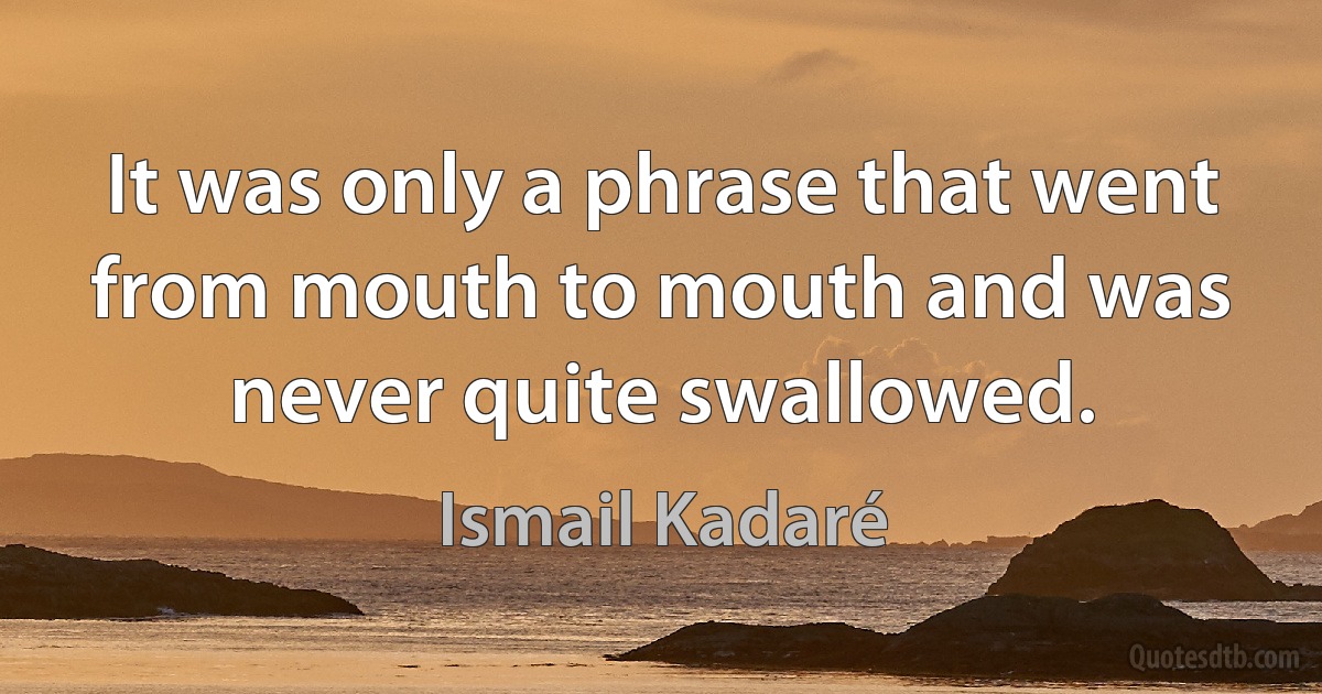 It was only a phrase that went from mouth to mouth and was never quite swallowed. (Ismail Kadaré)