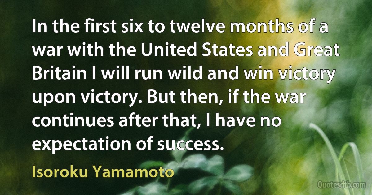 In the first six to twelve months of a war with the United States and Great Britain I will run wild and win victory upon victory. But then, if the war continues after that, I have no expectation of success. (Isoroku Yamamoto)