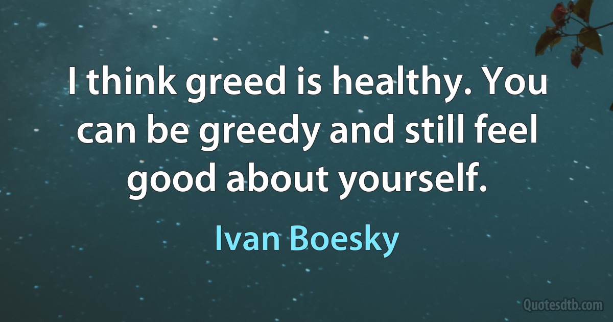 I think greed is healthy. You can be greedy and still feel good about yourself. (Ivan Boesky)