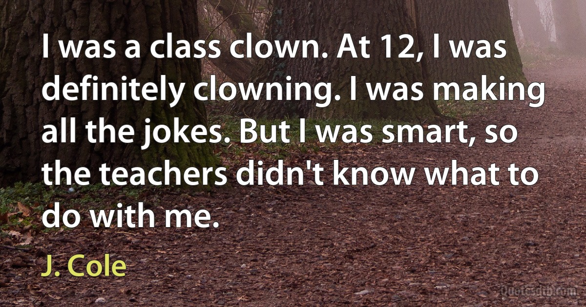 I was a class clown. At 12, I was definitely clowning. I was making all the jokes. But I was smart, so the teachers didn't know what to do with me. (J. Cole)