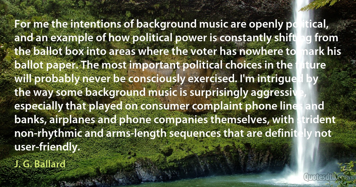 For me the intentions of background music are openly political, and an example of how political power is constantly shifting from the ballot box into areas where the voter has nowhere to mark his ballot paper. The most important political choices in the future will probably never be consciously exercised. I'm intrigued by the way some background music is surprisingly aggressive, especially that played on consumer complaint phone lines and banks, airplanes and phone companies themselves, with strident non-rhythmic and arms-length sequences that are definitely not user-friendly. (J. G. Ballard)