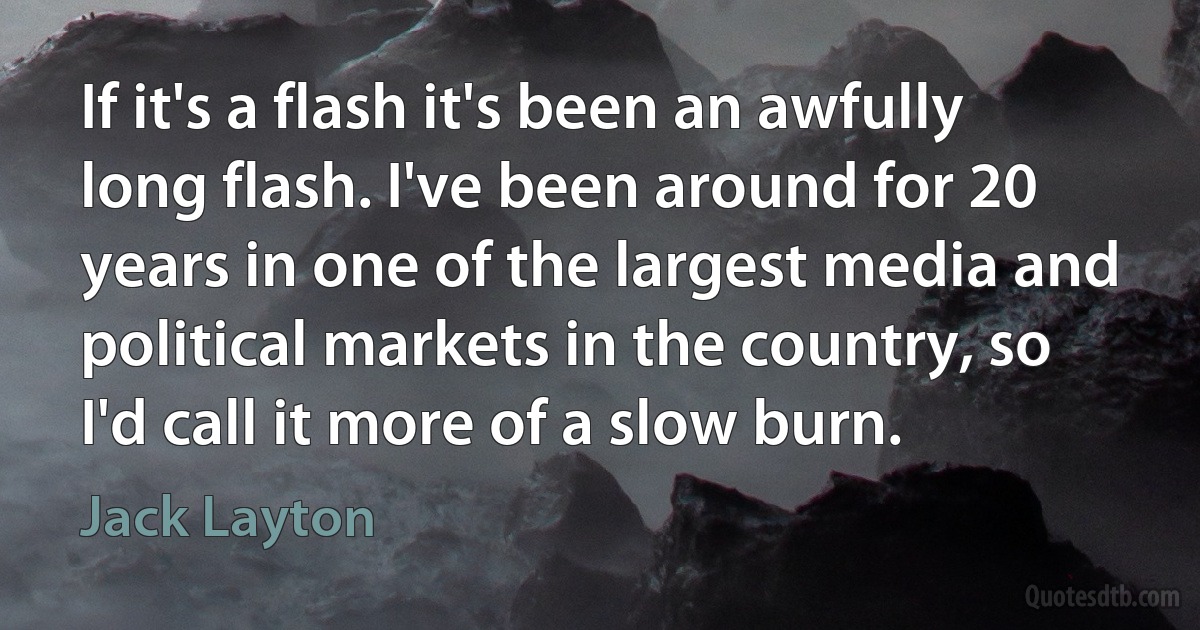 If it's a flash it's been an awfully long flash. I've been around for 20 years in one of the largest media and political markets in the country, so I'd call it more of a slow burn. (Jack Layton)