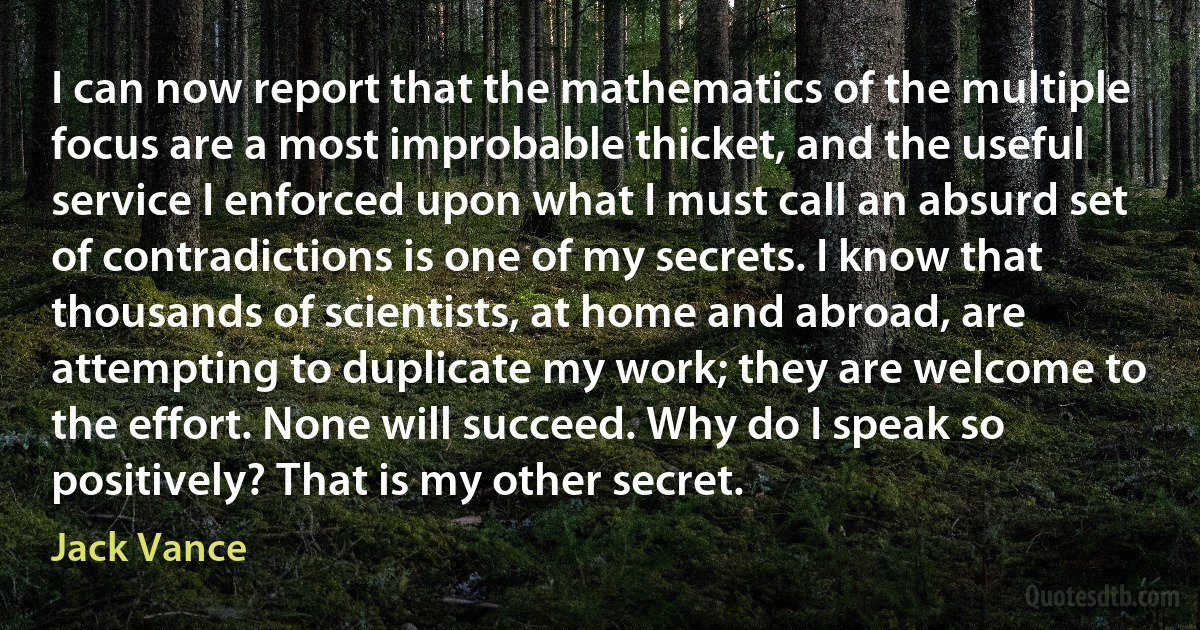 I can now report that the mathematics of the multiple focus are a most improbable thicket, and the useful service I enforced upon what I must call an absurd set of contradictions is one of my secrets. I know that thousands of scientists, at home and abroad, are attempting to duplicate my work; they are welcome to the effort. None will succeed. Why do I speak so positively? That is my other secret. (Jack Vance)