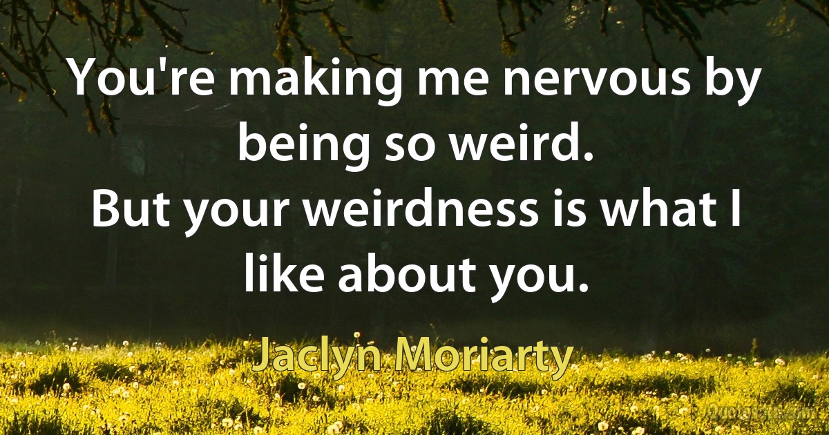 You're making me nervous by being so weird.
But your weirdness is what I like about you. (Jaclyn Moriarty)