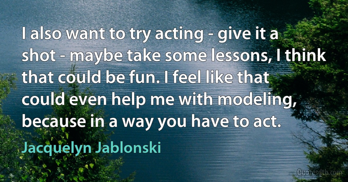 I also want to try acting - give it a shot - maybe take some lessons, I think that could be fun. I feel like that could even help me with modeling, because in a way you have to act. (Jacquelyn Jablonski)