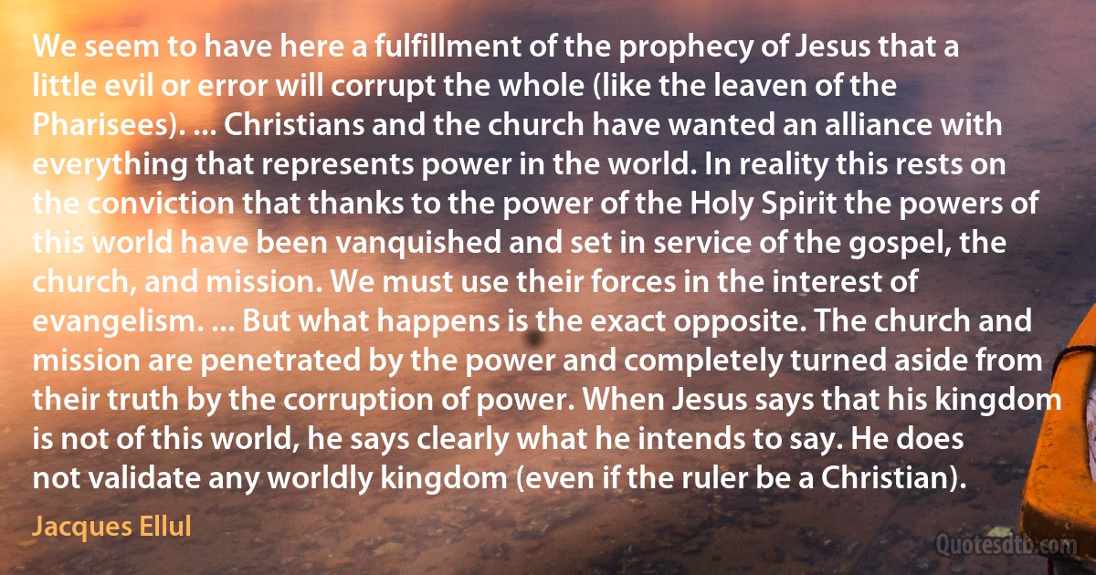 We seem to have here a fulfillment of the prophecy of Jesus that a little evil or error will corrupt the whole (like the leaven of the Pharisees). ... Christians and the church have wanted an alliance with everything that represents power in the world. In reality this rests on the conviction that thanks to the power of the Holy Spirit the powers of this world have been vanquished and set in service of the gospel, the church, and mission. We must use their forces in the interest of evangelism. ... But what happens is the exact opposite. The church and mission are penetrated by the power and completely turned aside from their truth by the corruption of power. When Jesus says that his kingdom is not of this world, he says clearly what he intends to say. He does not validate any worldly kingdom (even if the ruler be a Christian). (Jacques Ellul)