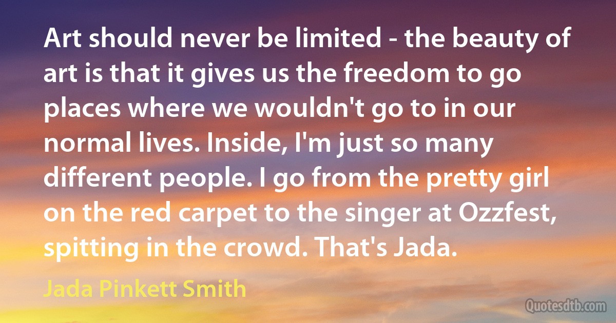 Art should never be limited - the beauty of art is that it gives us the freedom to go places where we wouldn't go to in our normal lives. Inside, I'm just so many different people. I go from the pretty girl on the red carpet to the singer at Ozzfest, spitting in the crowd. That's Jada. (Jada Pinkett Smith)