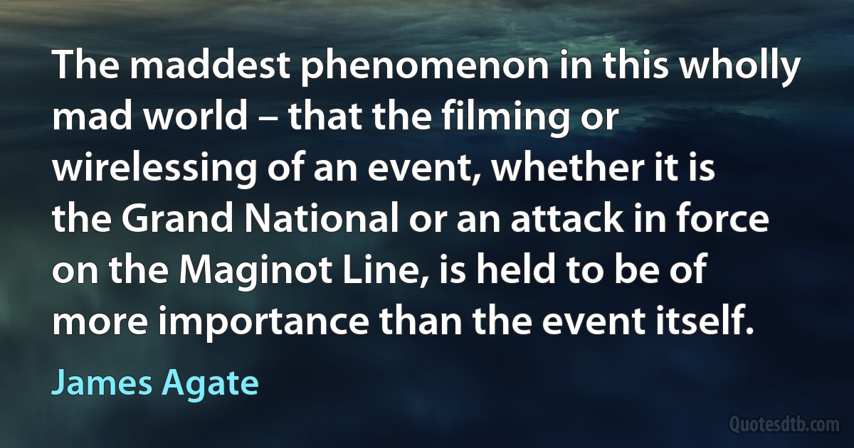 The maddest phenomenon in this wholly mad world – that the filming or wirelessing of an event, whether it is the Grand National or an attack in force on the Maginot Line, is held to be of more importance than the event itself. (James Agate)