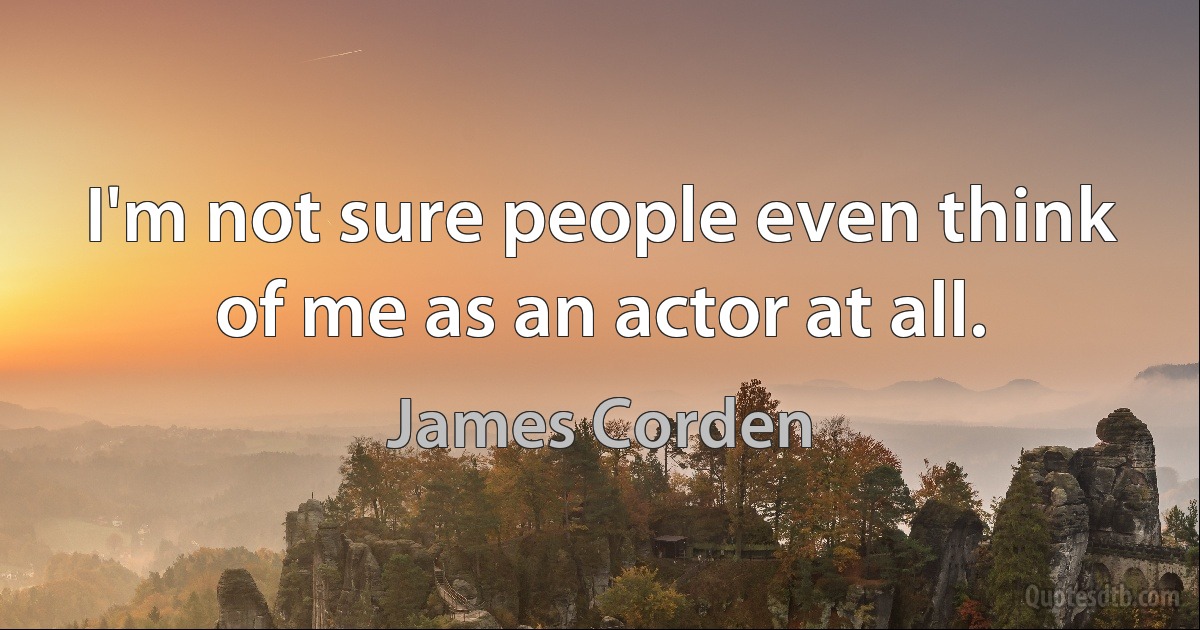 I'm not sure people even think of me as an actor at all. (James Corden)