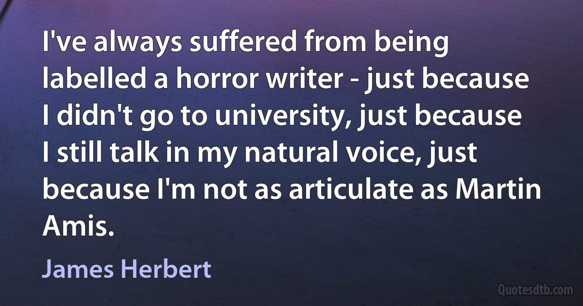 I've always suffered from being labelled a horror writer - just because I didn't go to university, just because I still talk in my natural voice, just because I'm not as articulate as Martin Amis. (James Herbert)