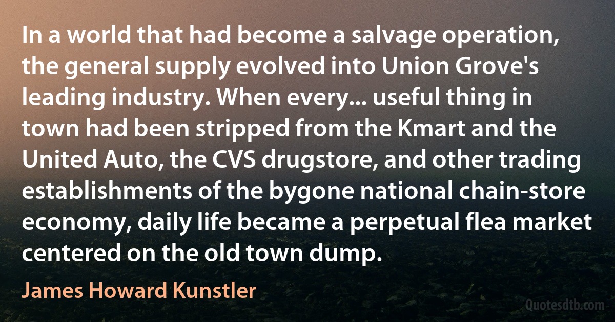 In a world that had become a salvage operation, the general supply evolved into Union Grove's leading industry. When every... useful thing in town had been stripped from the Kmart and the United Auto, the CVS drugstore, and other trading establishments of the bygone national chain-store economy, daily life became a perpetual flea market centered on the old town dump. (James Howard Kunstler)