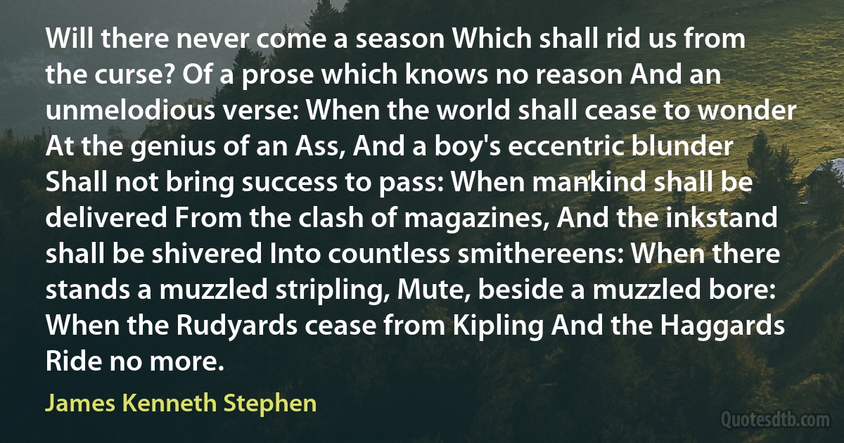 Will there never come a season Which shall rid us from the curse? Of a prose which knows no reason And an unmelodious verse: When the world shall cease to wonder At the genius of an Ass, And a boy's eccentric blunder Shall not bring success to pass: When mankind shall be delivered From the clash of magazines, And the inkstand shall be shivered Into countless smithereens: When there stands a muzzled stripling, Mute, beside a muzzled bore: When the Rudyards cease from Kipling And the Haggards Ride no more. (James Kenneth Stephen)