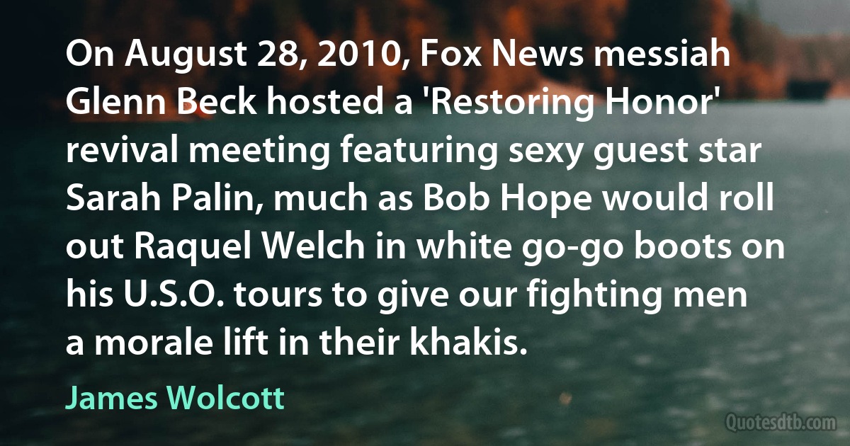 On August 28, 2010, Fox News messiah Glenn Beck hosted a 'Restoring Honor' revival meeting featuring sexy guest star Sarah Palin, much as Bob Hope would roll out Raquel Welch in white go-go boots on his U.S.O. tours to give our fighting men a morale lift in their khakis. (James Wolcott)