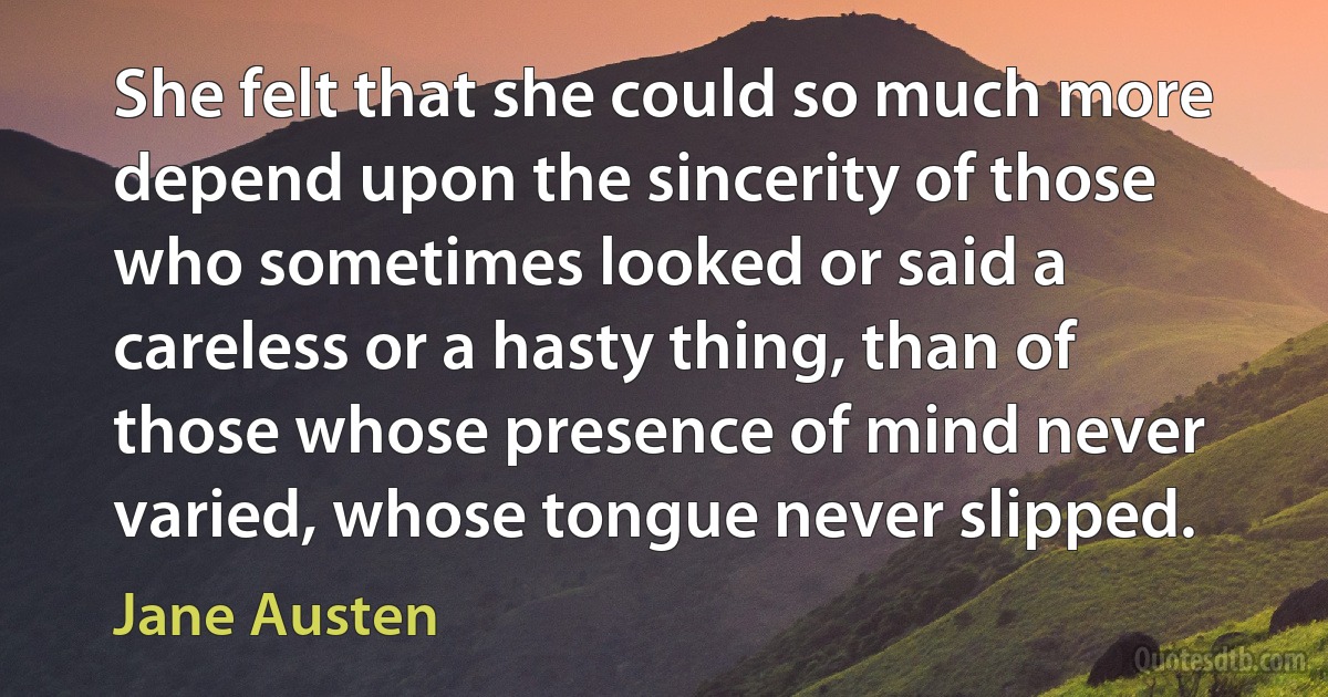 She felt that she could so much more depend upon the sincerity of those who sometimes looked or said a careless or a hasty thing, than of those whose presence of mind never varied, whose tongue never slipped. (Jane Austen)