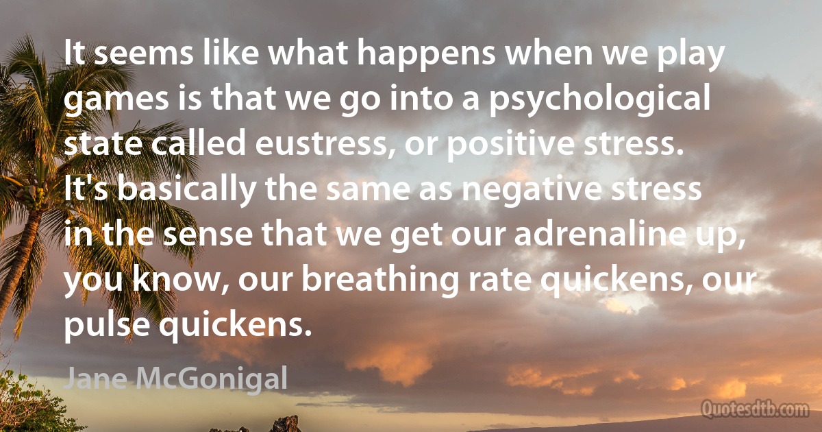 It seems like what happens when we play games is that we go into a psychological state called eustress, or positive stress. It's basically the same as negative stress in the sense that we get our adrenaline up, you know, our breathing rate quickens, our pulse quickens. (Jane McGonigal)