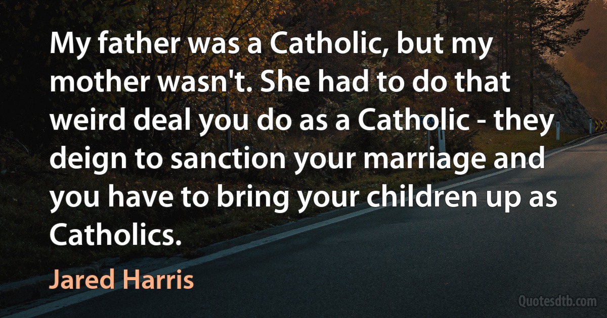 My father was a Catholic, but my mother wasn't. She had to do that weird deal you do as a Catholic - they deign to sanction your marriage and you have to bring your children up as Catholics. (Jared Harris)