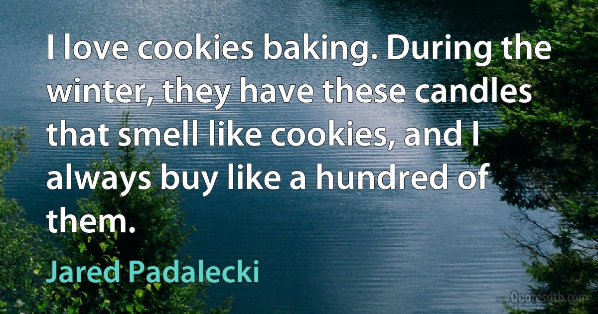 I love cookies baking. During the winter, they have these candles that smell like cookies, and I always buy like a hundred of them. (Jared Padalecki)