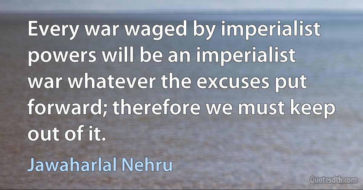 Every war waged by imperialist powers will be an imperialist war whatever the excuses put forward; therefore we must keep out of it. (Jawaharlal Nehru)