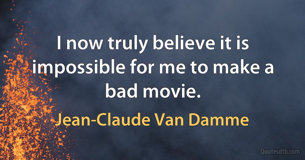 I now truly believe it is impossible for me to make a bad movie. (Jean-Claude Van Damme)