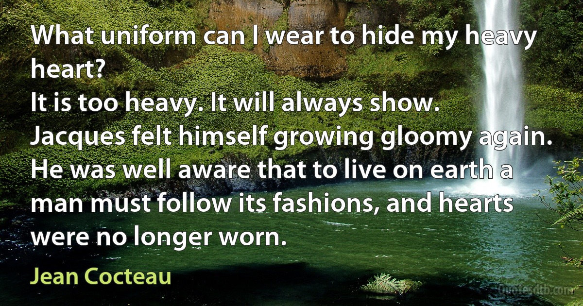 What uniform can I wear to hide my heavy heart?
It is too heavy. It will always show.
Jacques felt himself growing gloomy again. He was well aware that to live on earth a man must follow its fashions, and hearts were no longer worn. (Jean Cocteau)