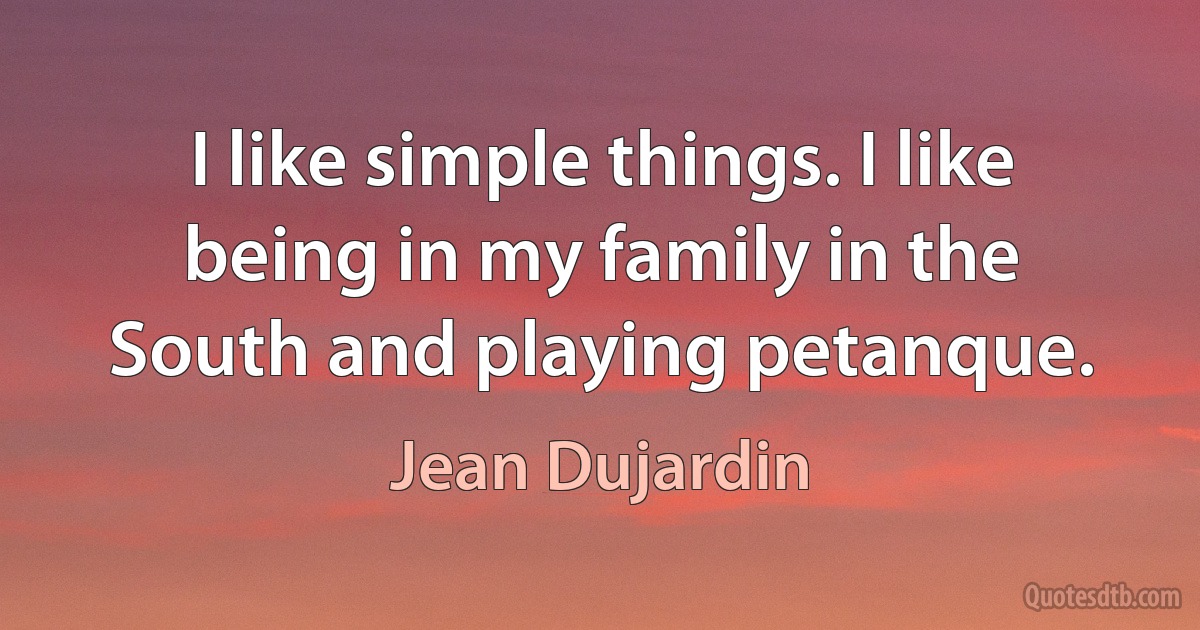 I like simple things. I like being in my family in the South and playing petanque. (Jean Dujardin)