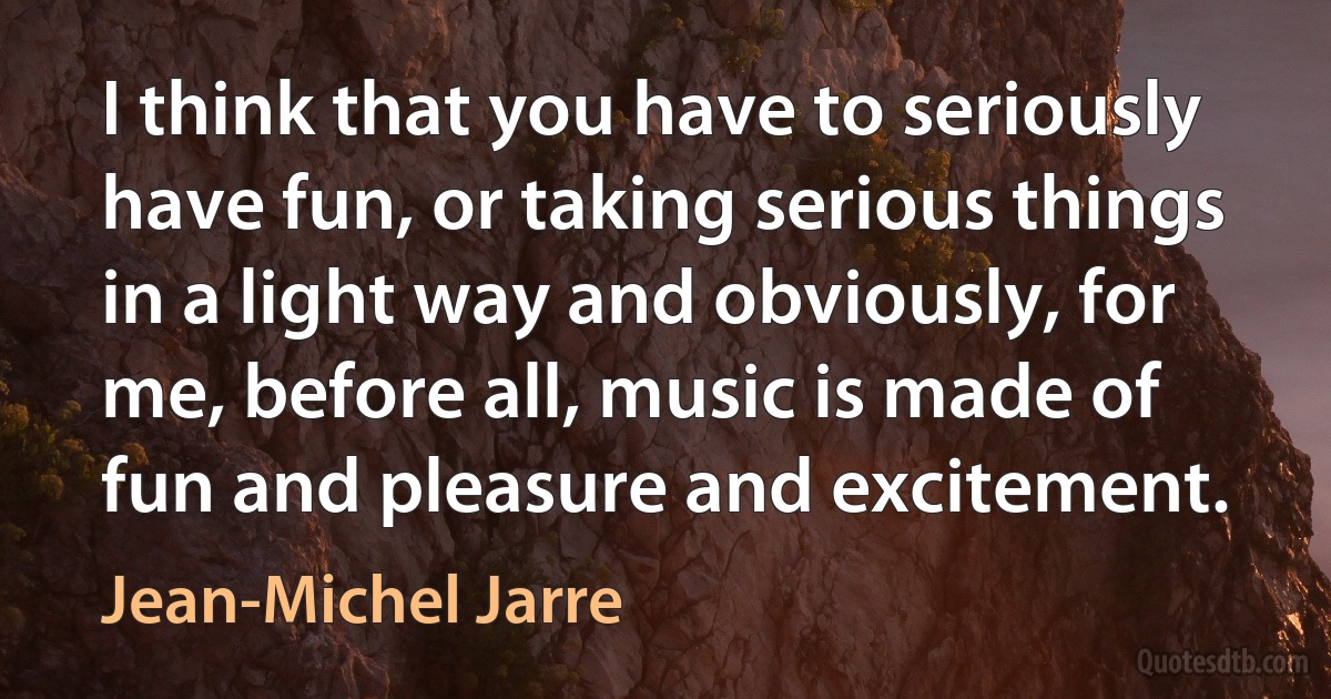 I think that you have to seriously have fun, or taking serious things in a light way and obviously, for me, before all, music is made of fun and pleasure and excitement. (Jean-Michel Jarre)