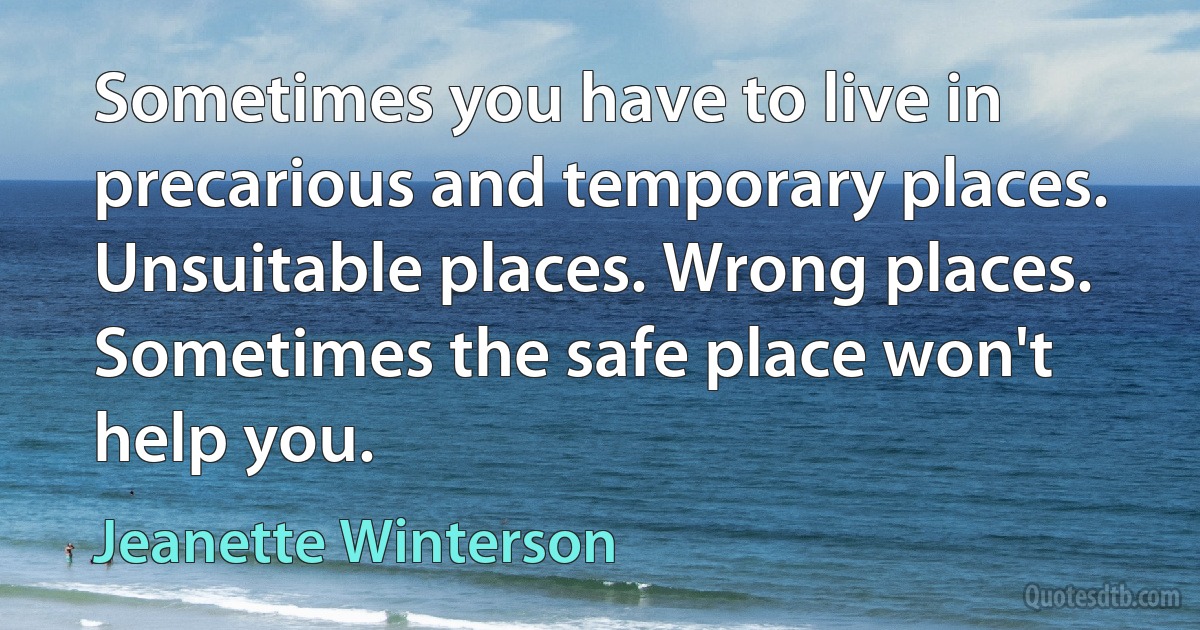 Sometimes you have to live in precarious and temporary places. Unsuitable places. Wrong places. Sometimes the safe place won't help you. (Jeanette Winterson)