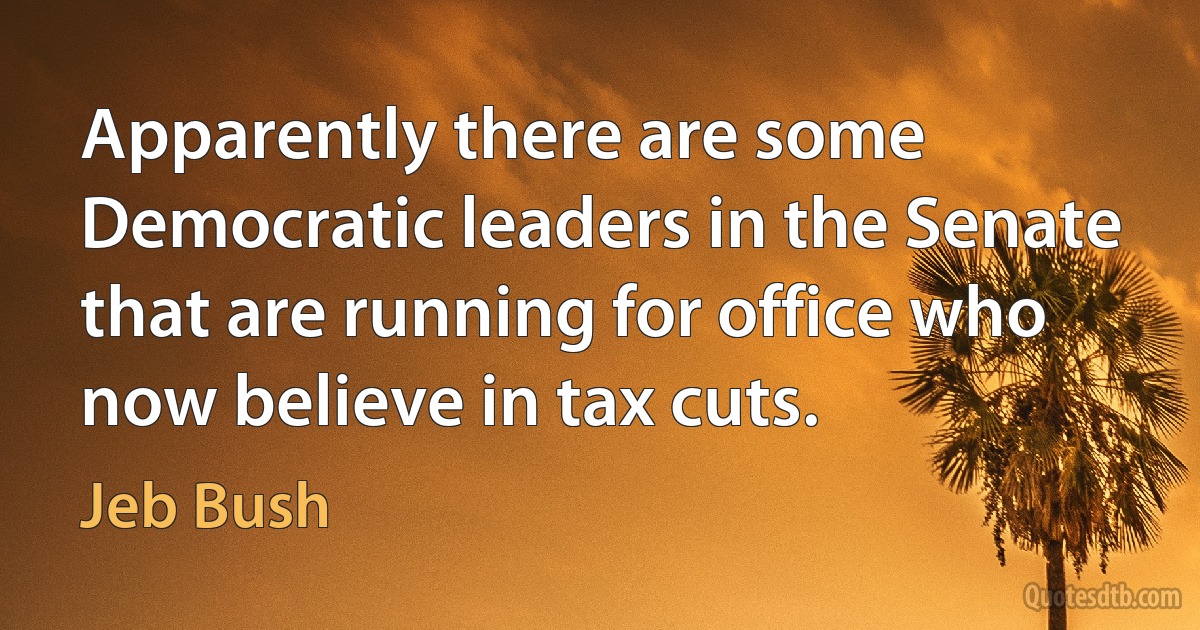 Apparently there are some Democratic leaders in the Senate that are running for office who now believe in tax cuts. (Jeb Bush)