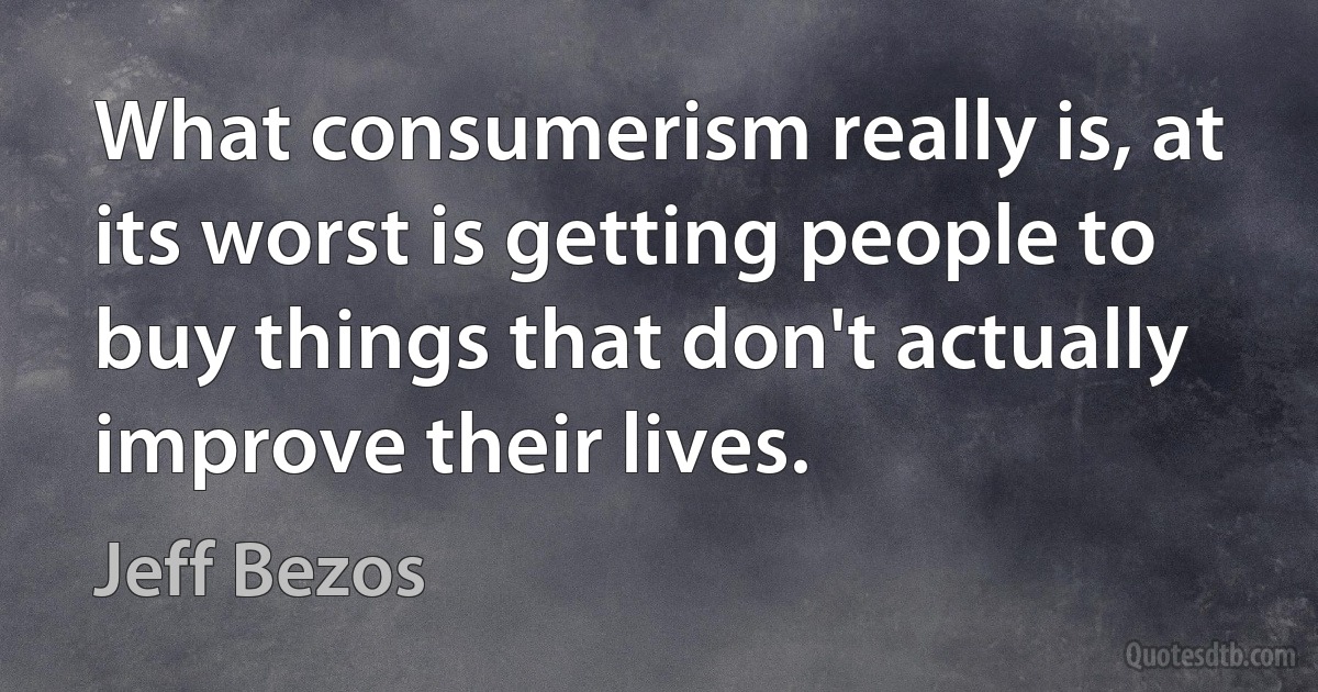 What consumerism really is, at its worst is getting people to buy things that don't actually improve their lives. (Jeff Bezos)