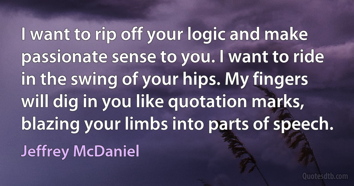 I want to rip off your logic and make passionate sense to you. I want to ride in the swing of your hips. My fingers will dig in you like quotation marks, blazing your limbs into parts of speech. (Jeffrey McDaniel)