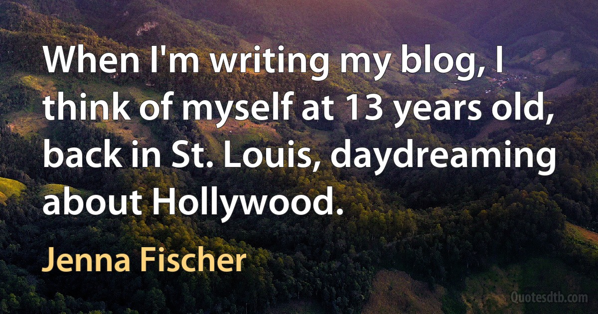 When I'm writing my blog, I think of myself at 13 years old, back in St. Louis, daydreaming about Hollywood. (Jenna Fischer)