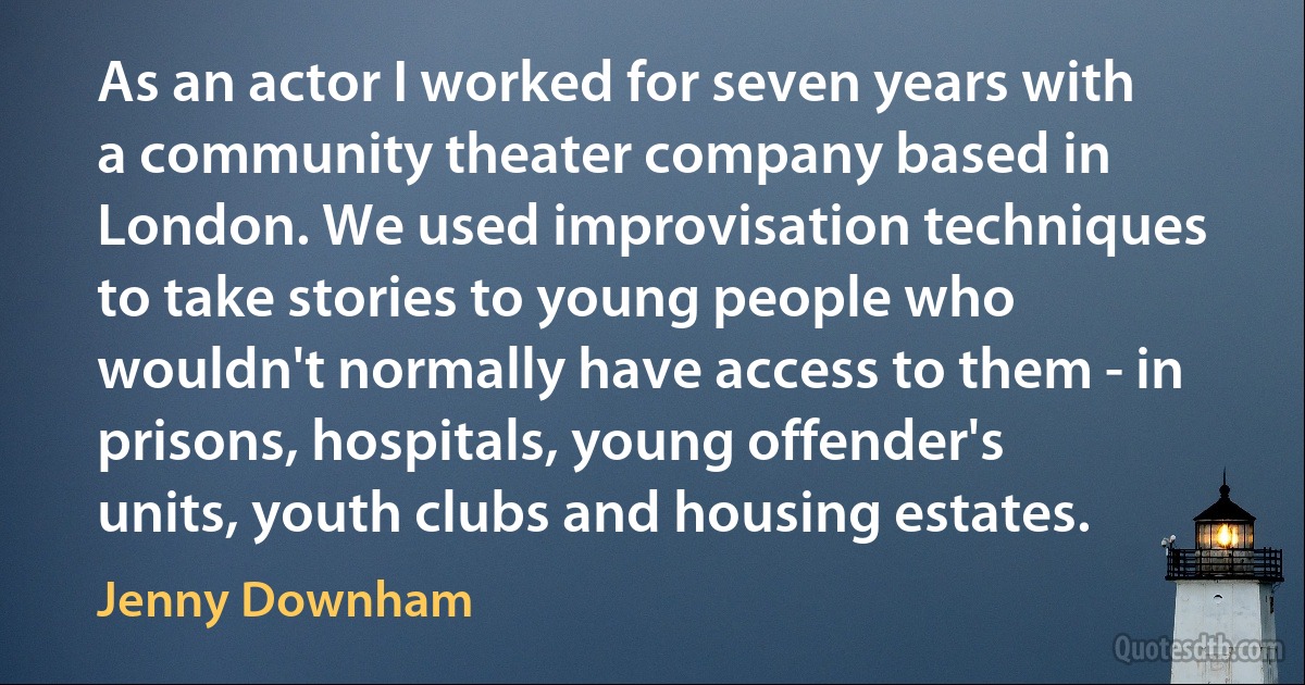 As an actor I worked for seven years with a community theater company based in London. We used improvisation techniques to take stories to young people who wouldn't normally have access to them - in prisons, hospitals, young offender's units, youth clubs and housing estates. (Jenny Downham)