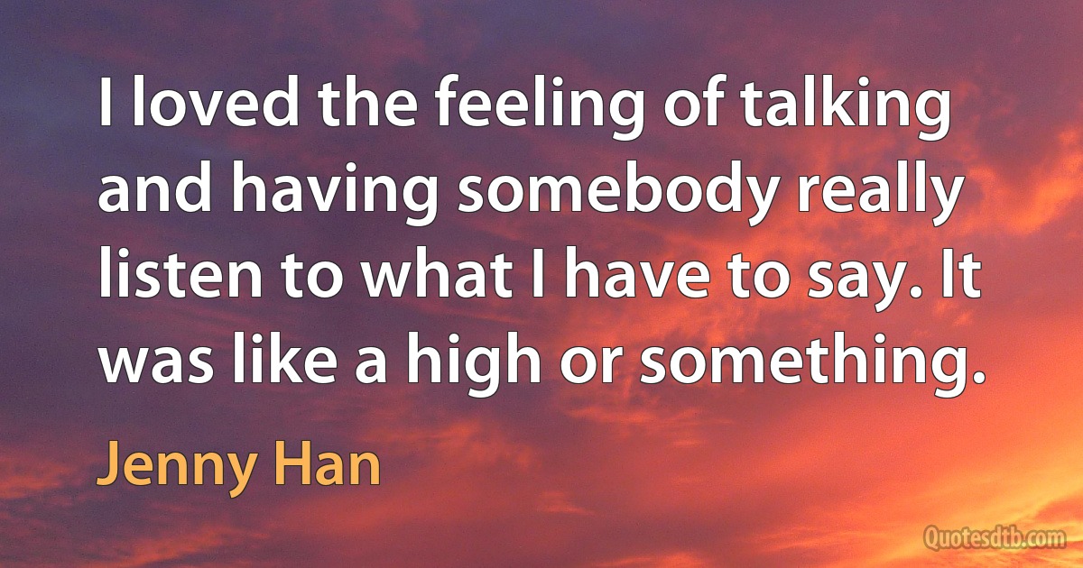 I loved the feeling of talking and having somebody really listen to what I have to say. It was like a high or something. (Jenny Han)