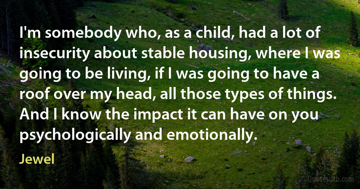 I'm somebody who, as a child, had a lot of insecurity about stable housing, where I was going to be living, if I was going to have a roof over my head, all those types of things. And I know the impact it can have on you psychologically and emotionally. (Jewel)