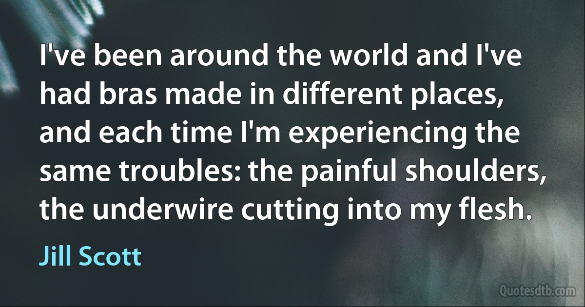 I've been around the world and I've had bras made in different places, and each time I'm experiencing the same troubles: the painful shoulders, the underwire cutting into my flesh. (Jill Scott)