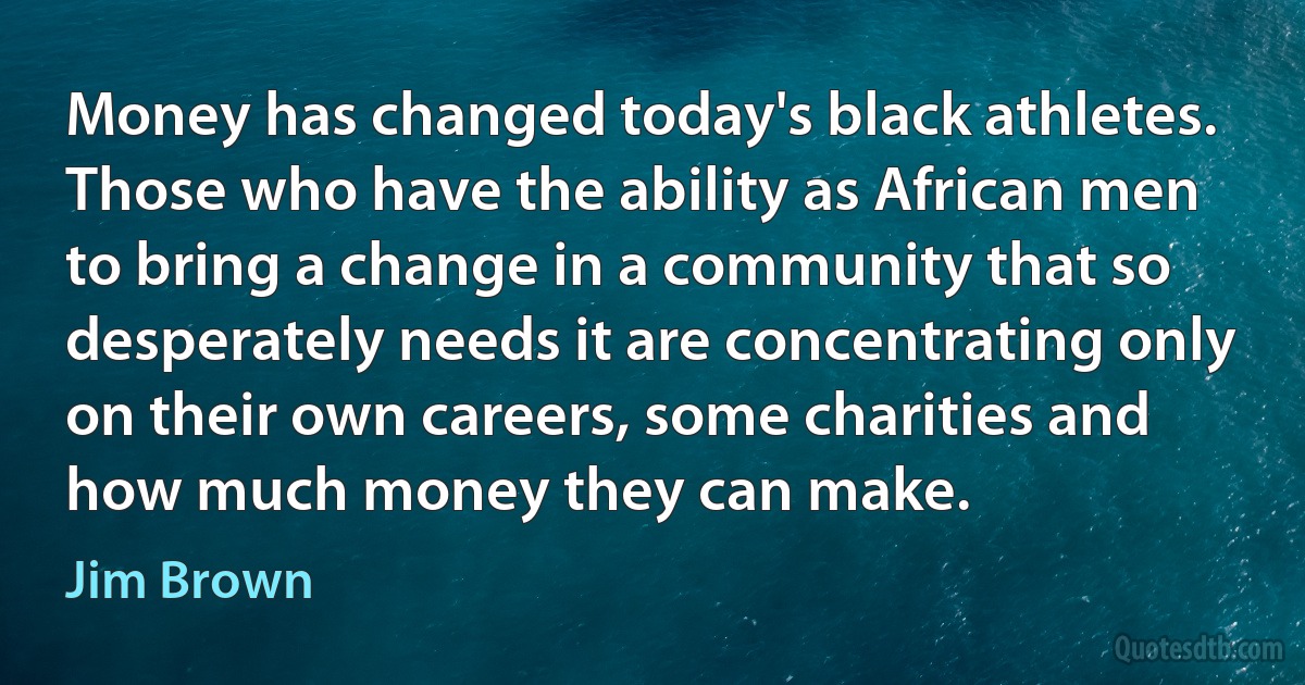 Money has changed today's black athletes. Those who have the ability as African men to bring a change in a community that so desperately needs it are concentrating only on their own careers, some charities and how much money they can make. (Jim Brown)