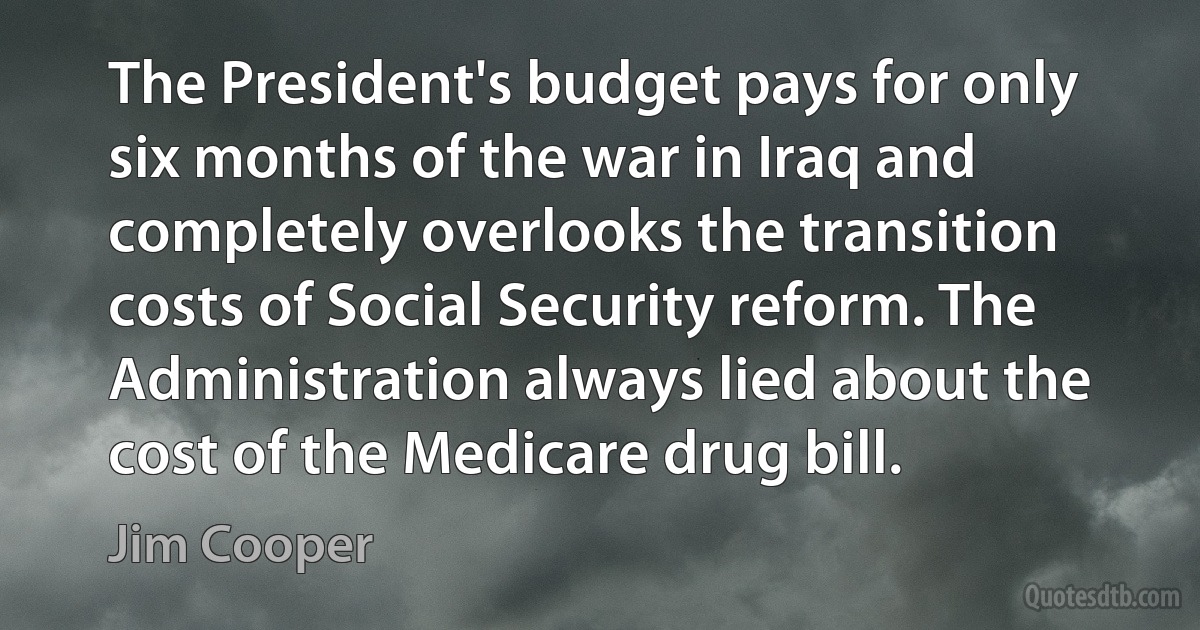 The President's budget pays for only six months of the war in Iraq and completely overlooks the transition costs of Social Security reform. The Administration always lied about the cost of the Medicare drug bill. (Jim Cooper)