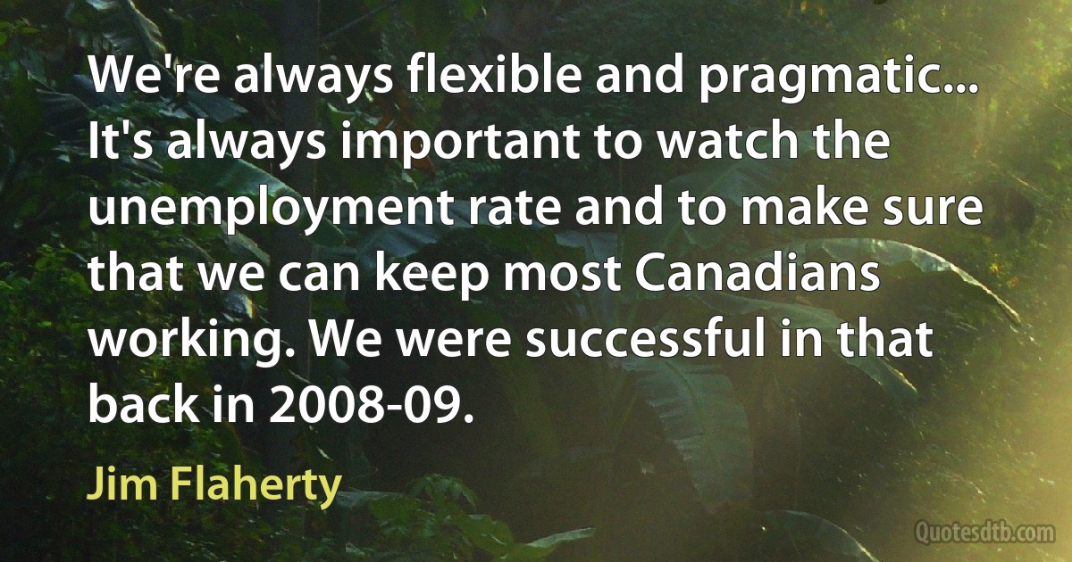 We're always flexible and pragmatic... It's always important to watch the unemployment rate and to make sure that we can keep most Canadians working. We were successful in that back in 2008-09. (Jim Flaherty)