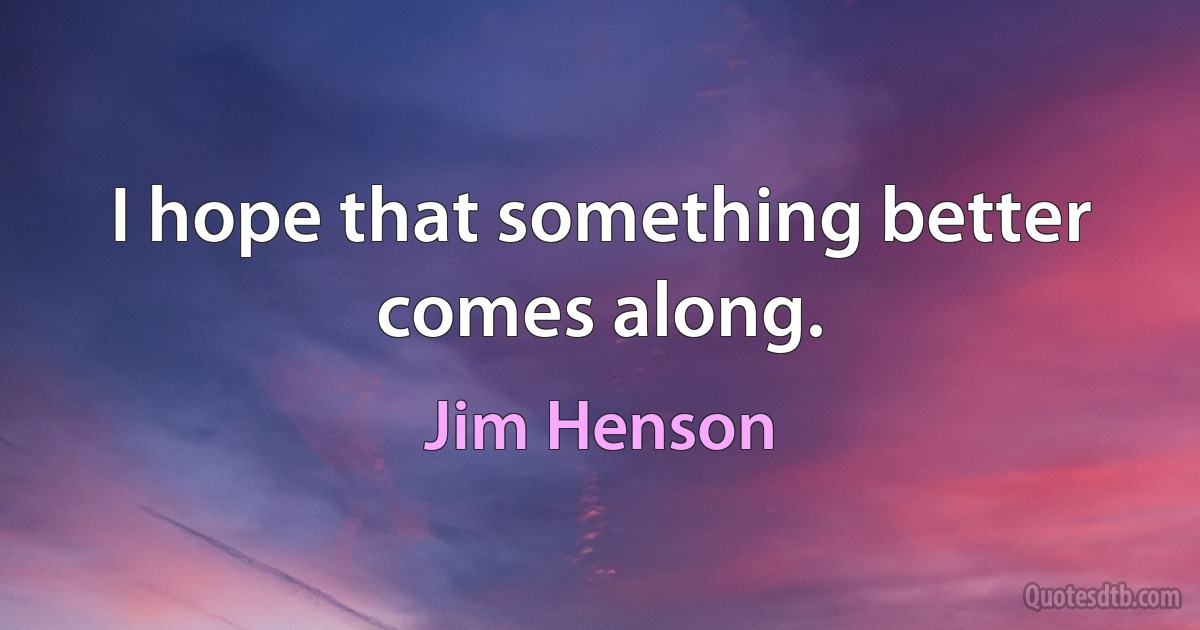 I hope that something better comes along. (Jim Henson)