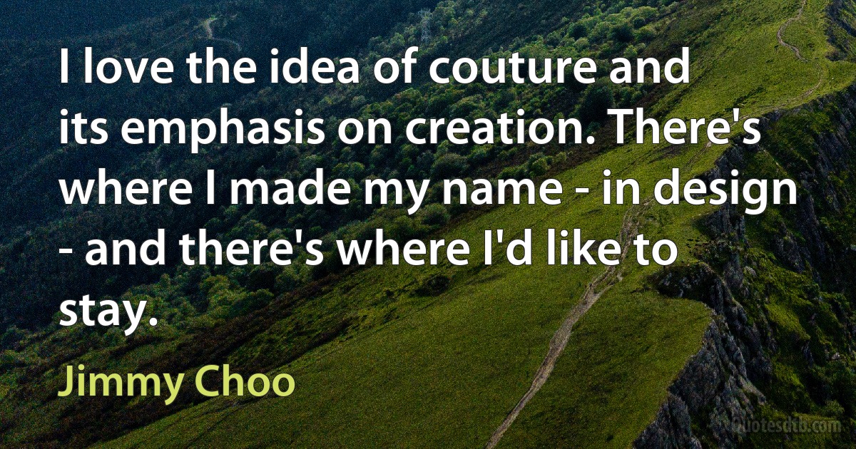 I love the idea of couture and its emphasis on creation. There's where I made my name - in design - and there's where I'd like to stay. (Jimmy Choo)