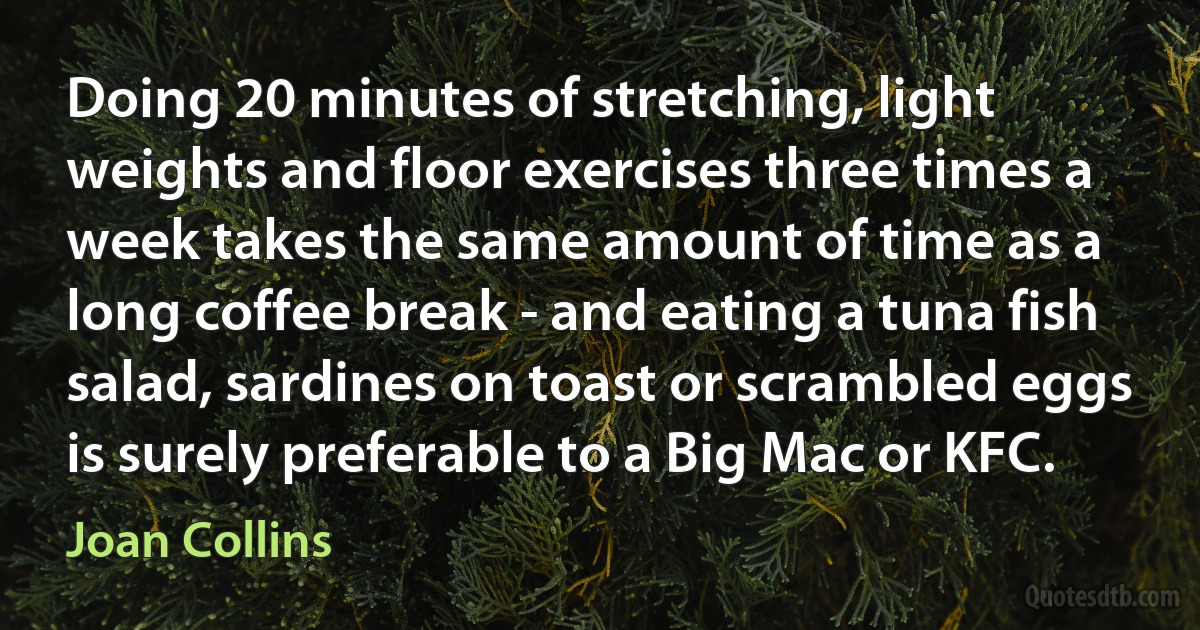 Doing 20 minutes of stretching, light weights and floor exercises three times a week takes the same amount of time as a long coffee break - and eating a tuna fish salad, sardines on toast or scrambled eggs is surely preferable to a Big Mac or KFC. (Joan Collins)