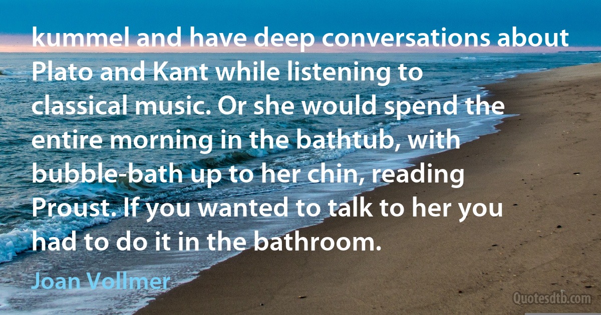 kummel and have deep conversations about Plato and Kant while listening to classical music. Or she would spend the entire morning in the bathtub, with bubble-bath up to her chin, reading Proust. If you wanted to talk to her you had to do it in the bathroom. (Joan Vollmer)