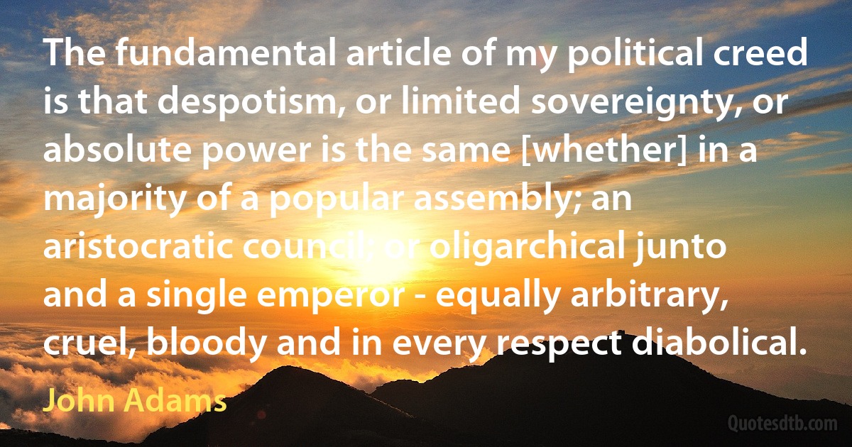 The fundamental article of my political creed is that despotism, or limited sovereignty, or absolute power is the same [whether] in a majority of a popular assembly; an aristocratic council; or oligarchical junto and a single emperor - equally arbitrary, cruel, bloody and in every respect diabolical. (John Adams)