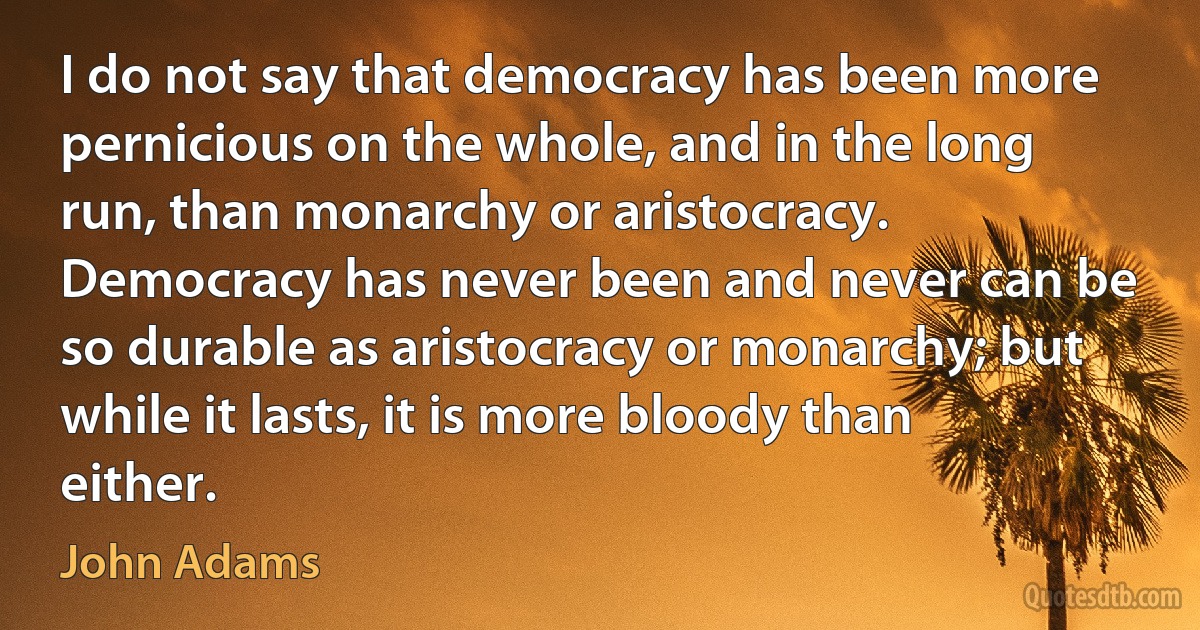 I do not say that democracy has been more pernicious on the whole, and in the long run, than monarchy or aristocracy. Democracy has never been and never can be so durable as aristocracy or monarchy; but while it lasts, it is more bloody than either. (John Adams)