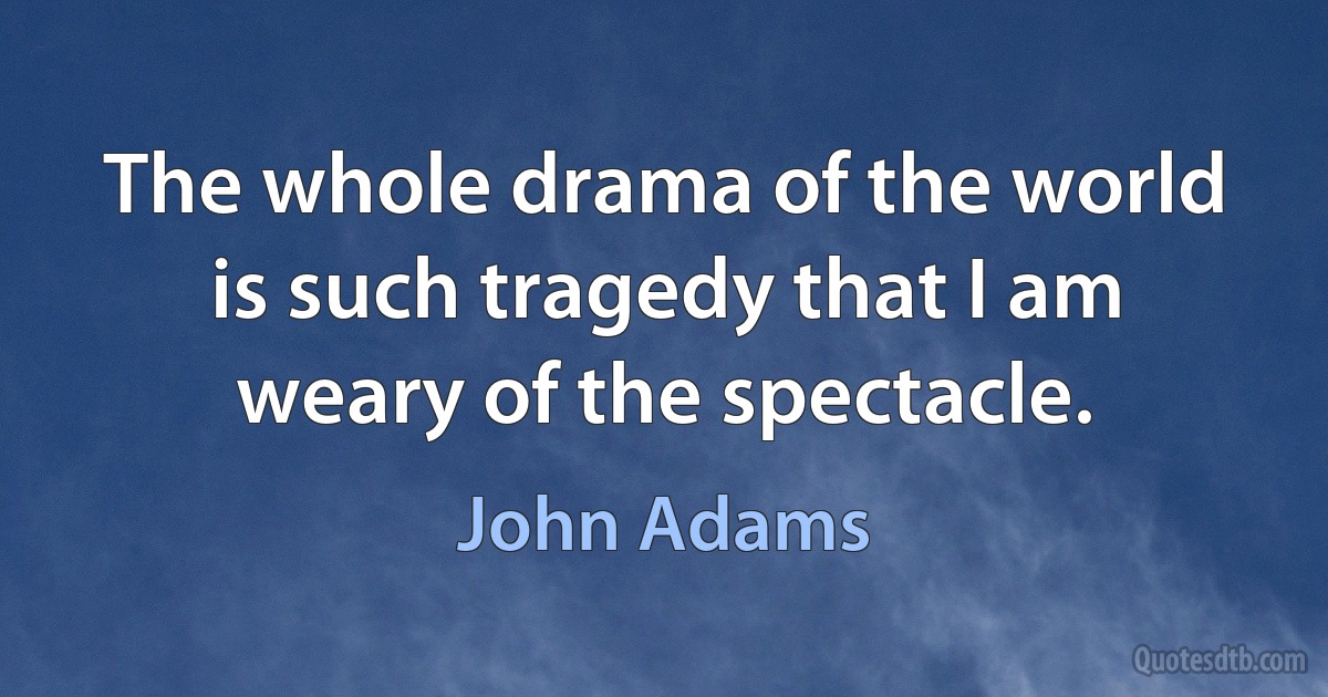 The whole drama of the world is such tragedy that I am weary of the spectacle. (John Adams)