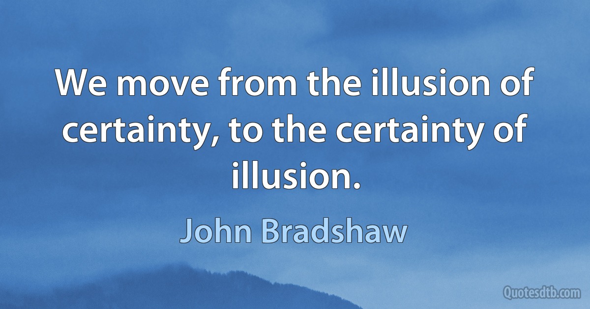 We move from the illusion of certainty, to the certainty of illusion. (John Bradshaw)