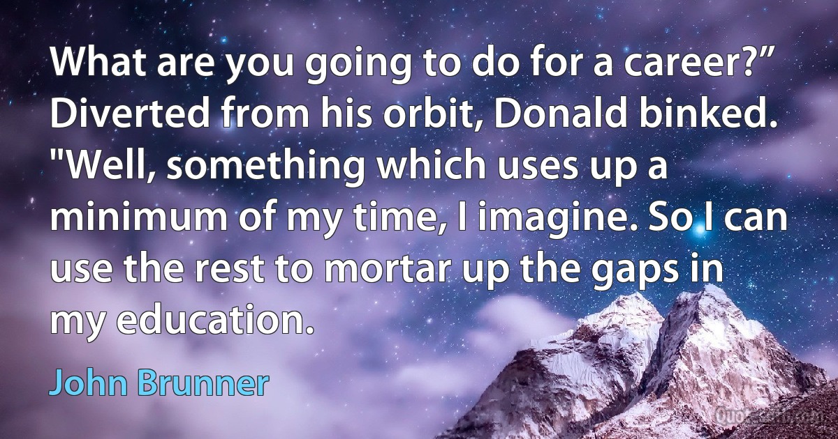 What are you going to do for a career?”
Diverted from his orbit, Donald binked. "Well, something which uses up a minimum of my time, I imagine. So I can use the rest to mortar up the gaps in my education. (John Brunner)